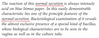 Bu normal salgının tepkimesi her zaman mavi turnusol kağıdında yoğun asidiktir. Bu kolayca gösterilebilir özelliğinde, normal salgının temel özelliklerinden biri yatar. Bakteriyolojik incelemesi, neredeyse sadece özel bir türün varlığını ortaya koyar. Bu türün biyolojik özellikleri vajinada olduğu kadar kültür tüpünde de görülür.
